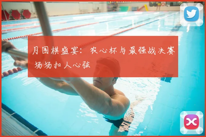 月围棋盛宴：农心杯与最强战决赛 场场扣人心弦