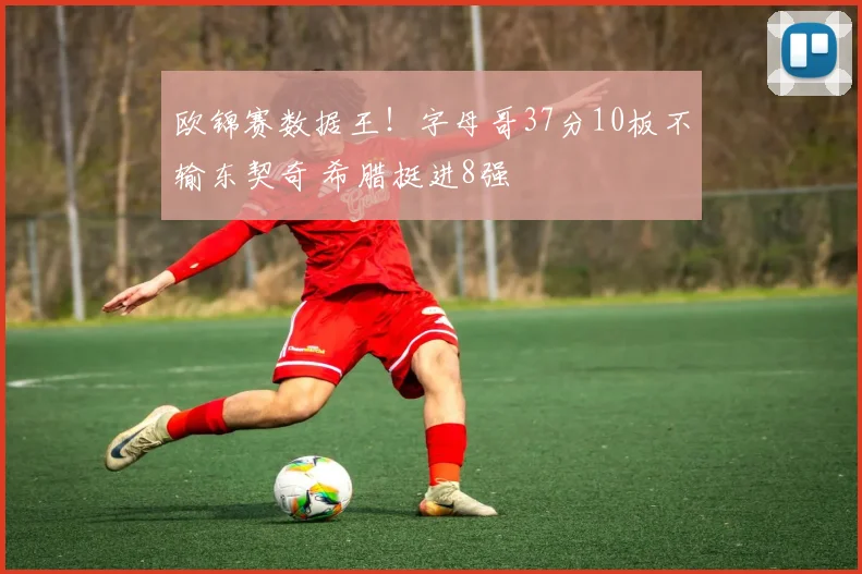 欧锦赛数据王！字母哥37分10板不输东契奇 希腊挺进8强